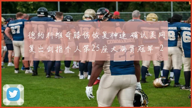 德约科维奇膝伤恢复神速 确认美网复出剑指个人第25座大满贯冠军