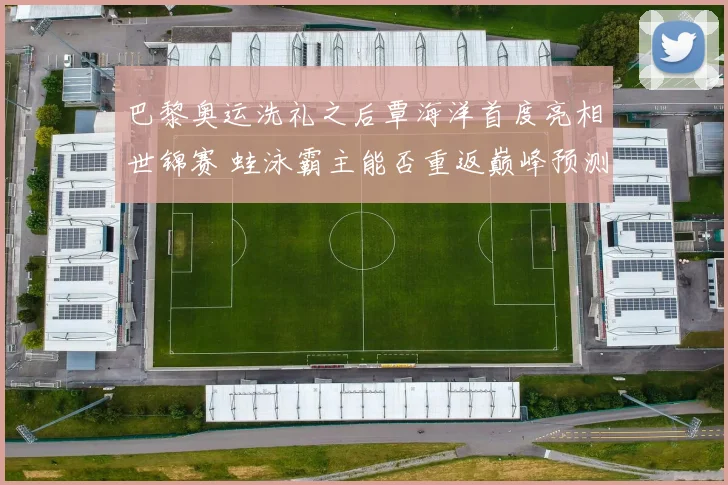 巴黎奥运洗礼之后覃海洋首度亮相世锦赛 蛙泳霸主能否重返巅峰预测分析