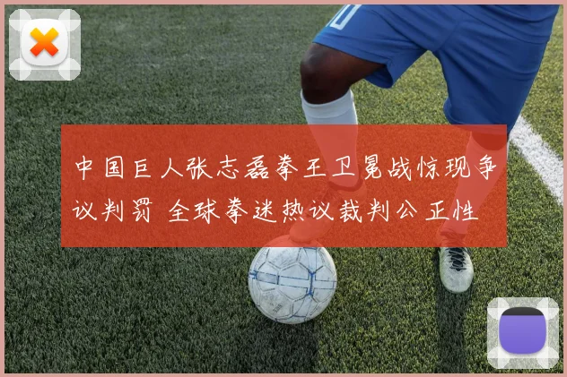 中国巨人张志磊拳王卫冕战惊现争议判罚 全球拳迷热议裁判公正性