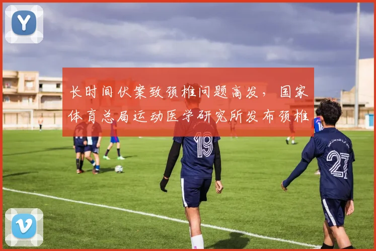 长时间伏案致颈椎问题高发，国家体育总局运动医学研究所发布颈椎保健操，28个动作助久坐族缓解颈痛