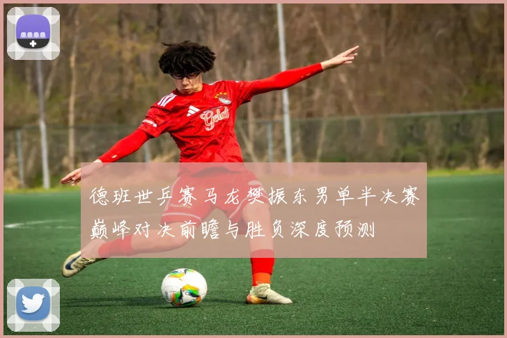 德班世乒赛马龙樊振东男单半决赛巅峰对决前瞻与胜负深度预测