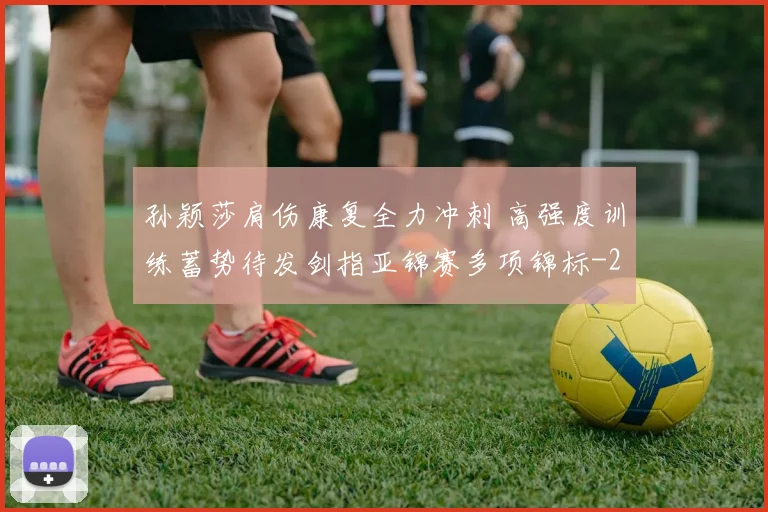 孙颖莎肩伤康复全力冲刺 高强度训练蓄势待发剑指亚锦赛多项锦标