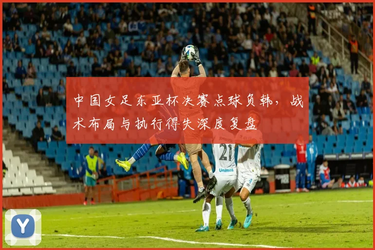 中国女足东亚杯决赛点球负韩，战术布局与执行得失深度复盘