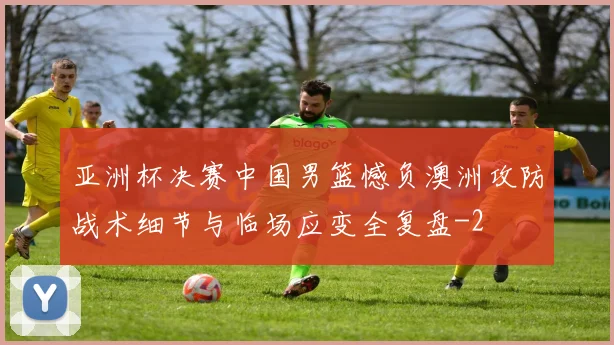 亚洲杯决赛中国男篮憾负澳洲攻防战术细节与临场应变全复盘