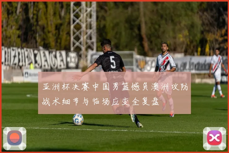 亚洲杯决赛中国男篮憾负澳洲攻防战术细节与临场应变全复盘
