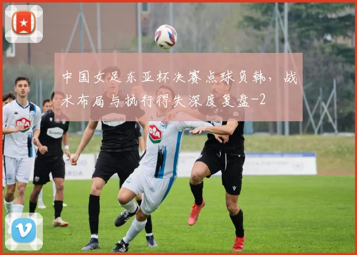 中国女足东亚杯决赛点球负韩,战术布局与执行得失深度复盘