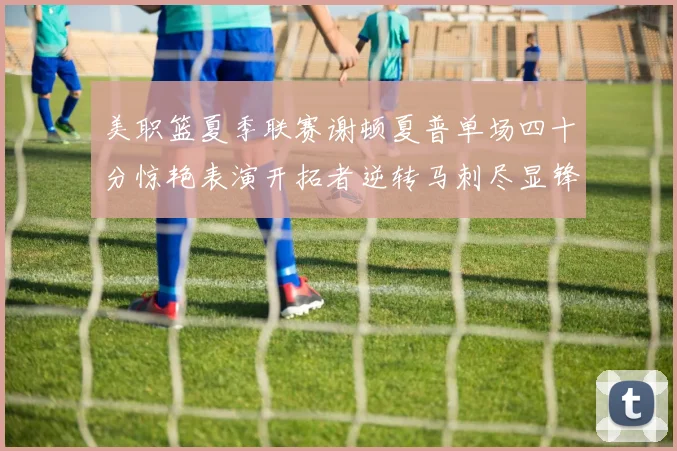 美职篮夏季联赛谢顿夏普单场四十分惊艳表演开拓者逆转马刺尽显锋芒