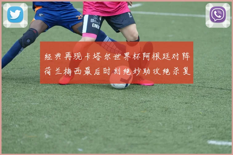 经典再现卡塔尔世界杯阿根廷对阵荷兰梅西最后时刻绝妙助攻绝杀复盘