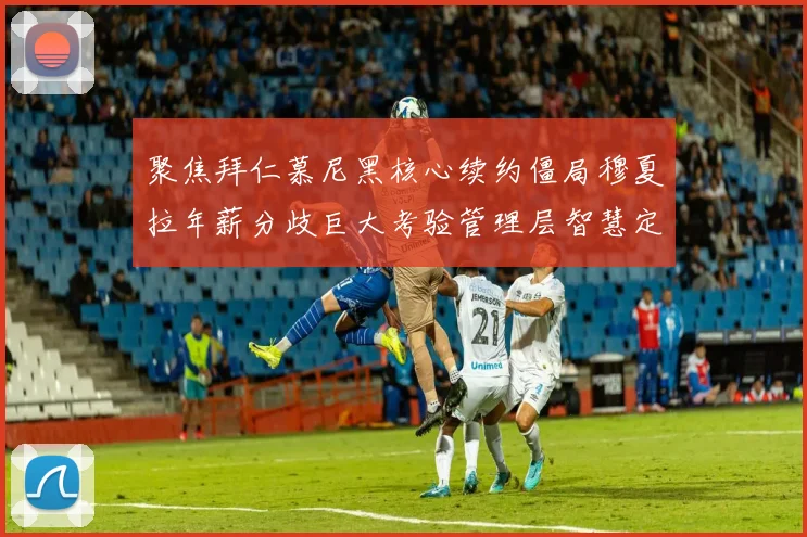 聚焦拜仁慕尼黑核心续约僵局穆夏拉年薪分歧巨大考验管理层智慧定力