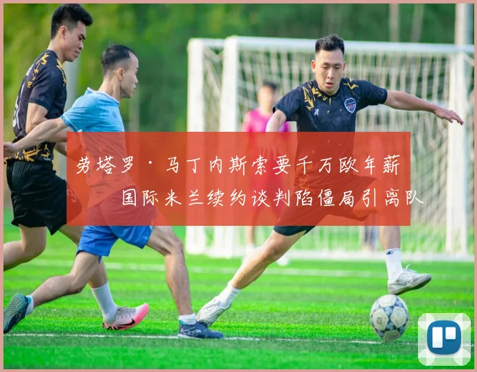 劳塔罗·马丁内斯索要千万欧年薪，国际米兰续约谈判陷僵局引离队猜想