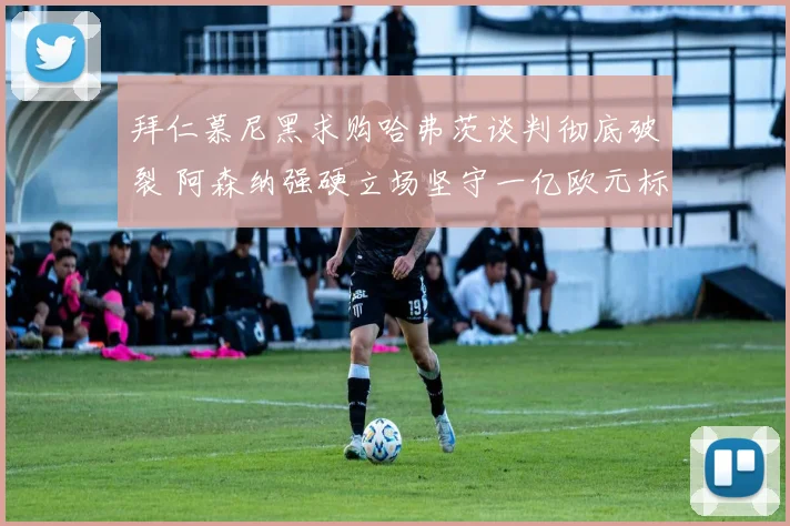 拜仁慕尼黑求购哈弗茨谈判彻底破裂 阿森纳强硬立场坚守一亿欧元标价