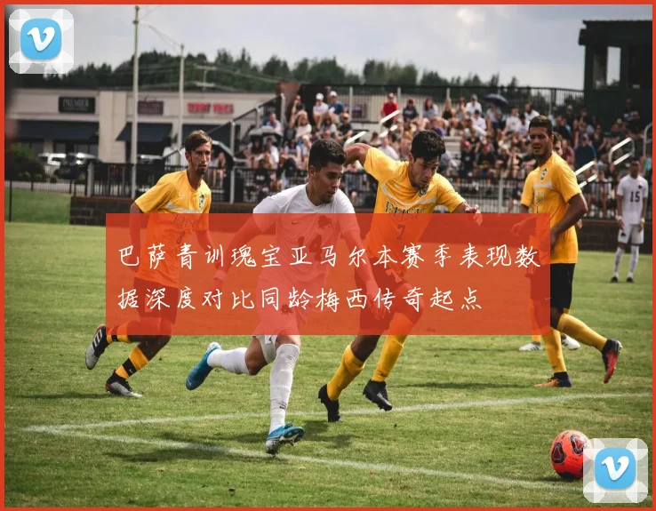 巴萨青训瑰宝亚马尔本赛季表现数据深度对比同龄梅西传奇起点