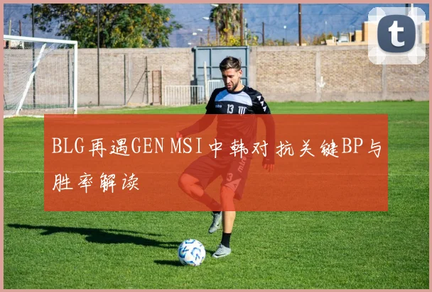 BLG再遇GEN MSI中韩对抗关键BP与胜率解读