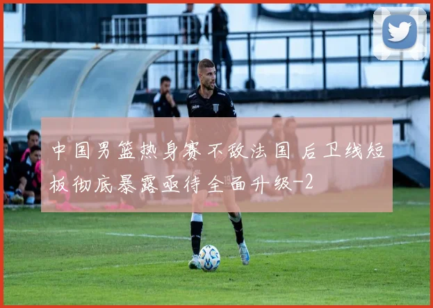 中国男篮热身赛不敌法国 后卫线短板彻底暴露亟待全面升级