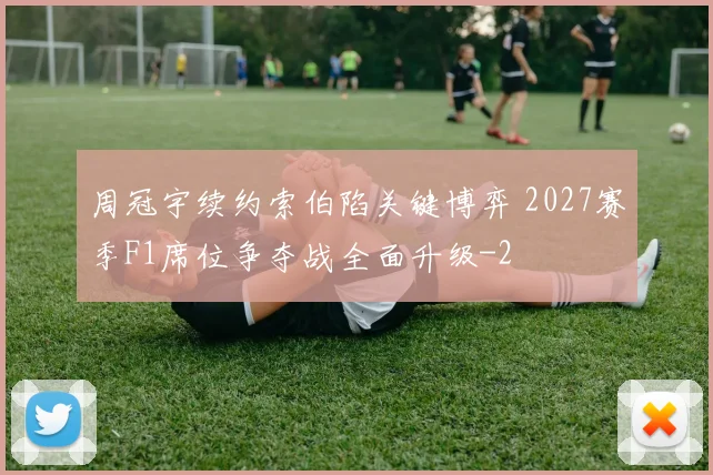 周冠宇续约索伯陷关键博弈 2027赛季F1席位争夺战全面升级