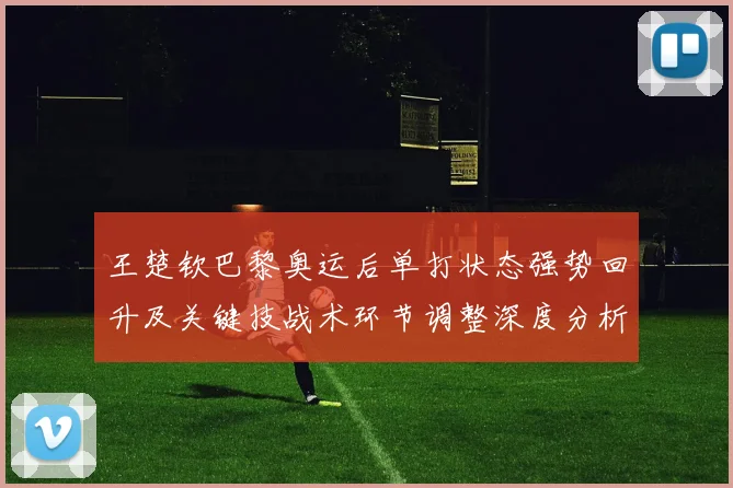 王楚钦巴黎奥运后单打状态强势回升及关键技战术环节调整深度分析