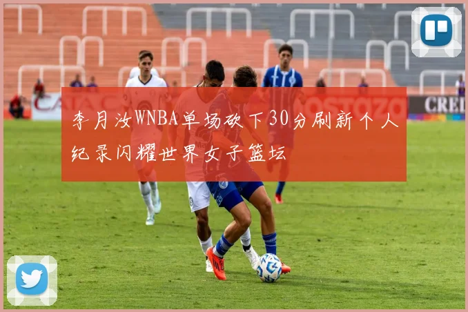 李月汝WNBA单场砍下30分刷新个人纪录闪耀世界女子篮坛