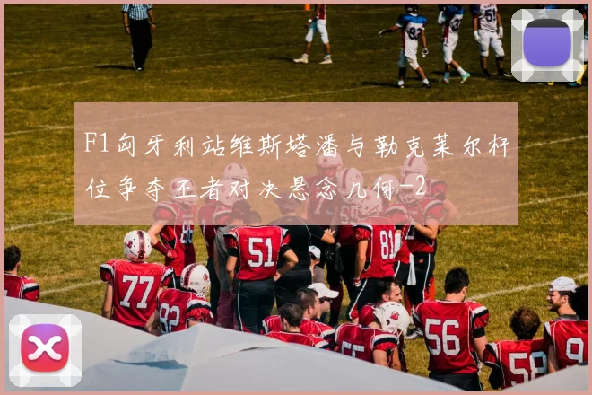 F1匈牙利站维斯塔潘与勒克莱尔杆位争夺王者对决悬念几何