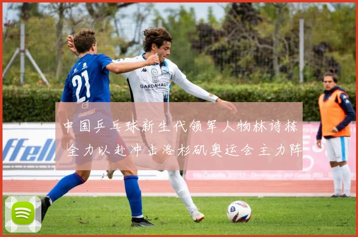 中国乒乓球新生代领军人物林诗栋 全力以赴冲击洛杉矶奥运会主力阵容核心位置