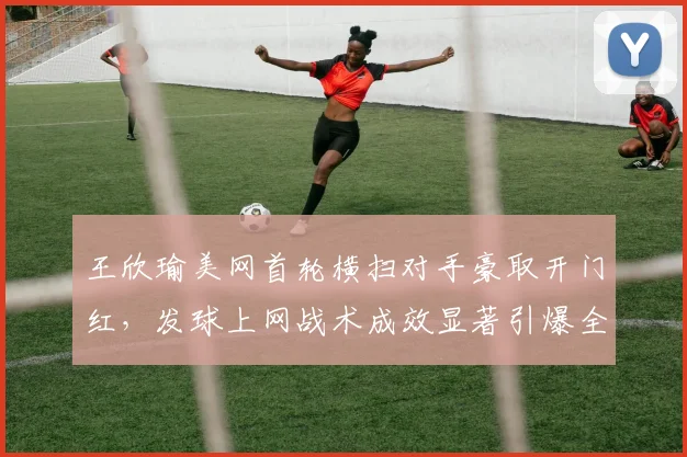 王欣瑜美网首轮横扫对手豪取开门红，发球上网战术成效显著引爆全场