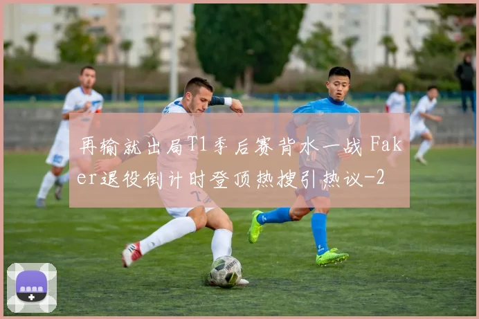 再输就出局T1季后赛背水一战 Faker退役倒计时登顶热搜引热议