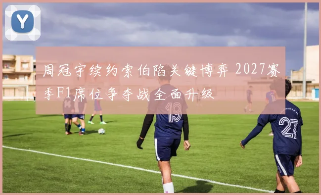 周冠宇续约索伯陷关键博弈 2027赛季F1席位争夺战全面升级