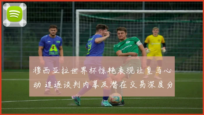 穆西亚拉世界杯惊艳表现让皇马心动 追逐谈判内幕及潜在交易深度分析