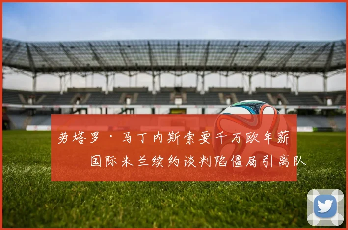 劳塔罗·马丁内斯索要千万欧年薪，国际米兰续约谈判陷僵局引离队猜想