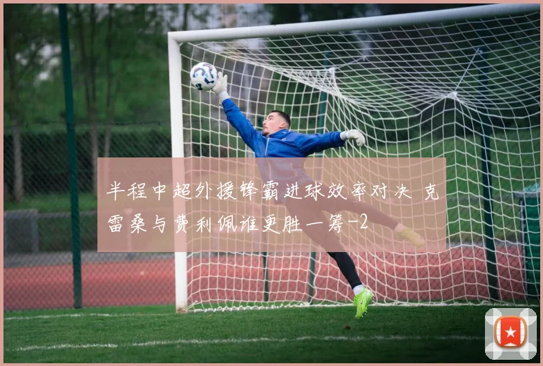 半程中超外援锋霸进球效率对决 克雷桑与费利佩谁更胜一筹