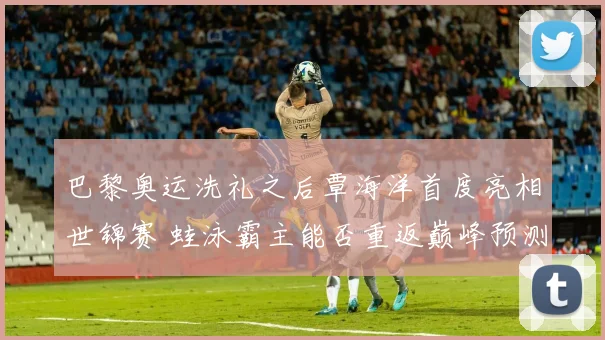 巴黎奥运洗礼之后覃海洋首度亮相世锦赛 蛙泳霸主能否重返巅峰预测分析
