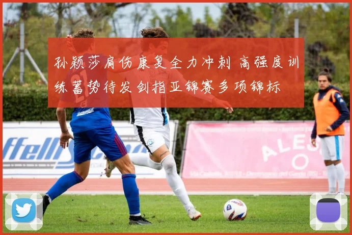 孙颖莎肩伤康复全力冲刺 高强度训练蓄势待发剑指亚锦赛多项锦标
